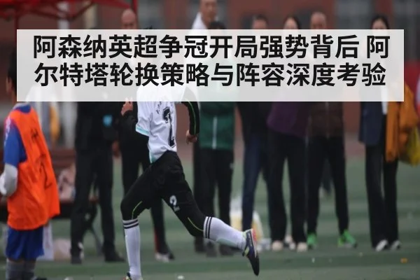 阿森纳英超争冠开局强势背后 阿尔特塔轮换策略与阵容深度考验 - kaiyun